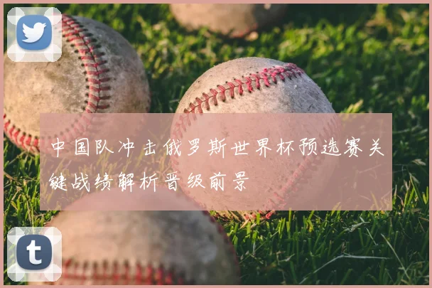 中国队冲击俄罗斯世界杯预选赛关键战绩解析晋级前景