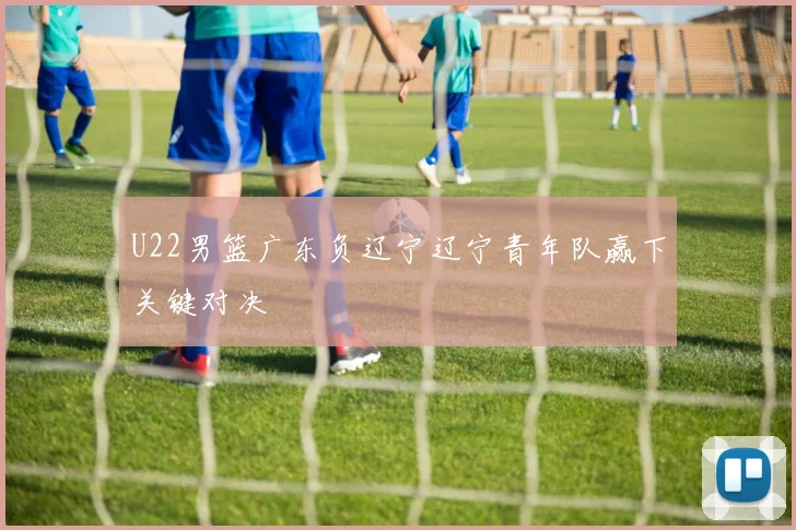 U22男篮广东负辽宁辽宁青年队赢下关键对决