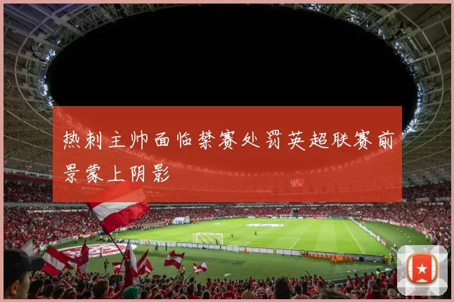 热刺主帅面临禁赛处罚英超联赛前景蒙上阴影