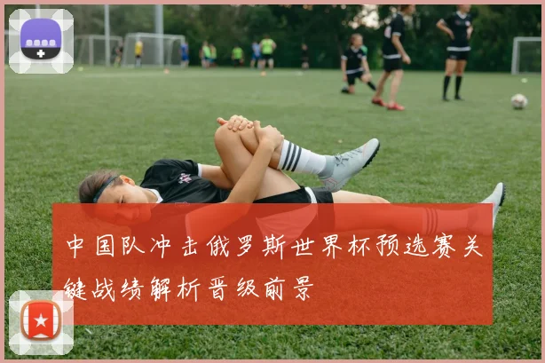 中国队冲击俄罗斯世界杯预选赛关键战绩解析晋级前景