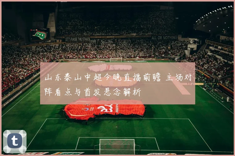 山东泰山中超今晚直播前瞻 主场对阵看点与首发悬念解析