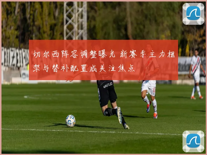 切尔西阵容调整曝光 新赛季主力框架与替补配置成关注焦点
