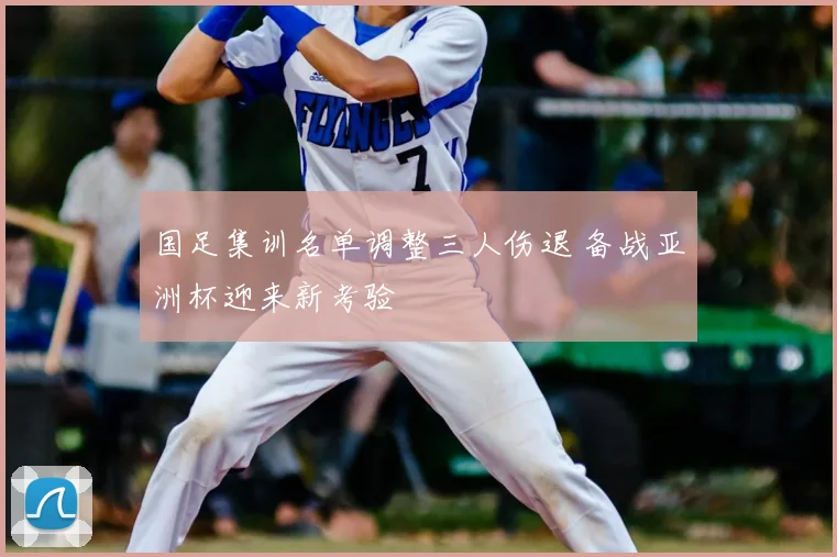 国足集训名单调整三人伤退 备战亚洲杯迎来新考验