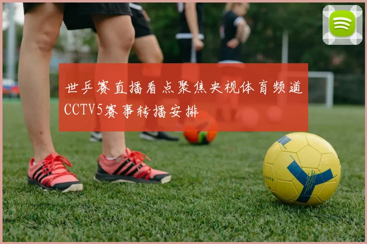 世乒赛直播看点聚焦央视体育频道CCTV5赛事转播安排