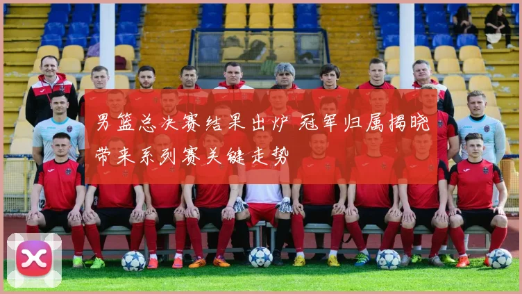 男篮总决赛结果出炉 冠军归属揭晓带来系列赛关键走势