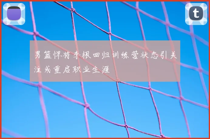 男篮悍将李根回归训练营状态引关注或重启职业生涯