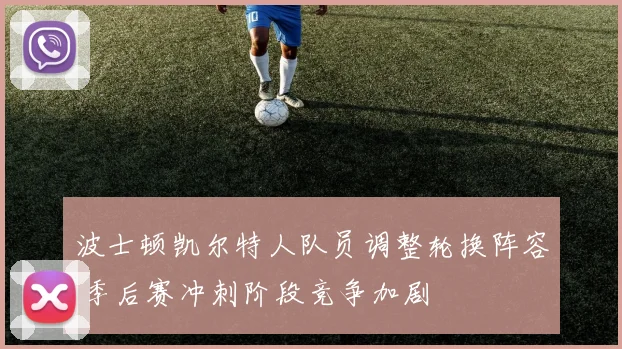 波士顿凯尔特人队员调整轮换阵容 季后赛冲刺阶段竞争加剧