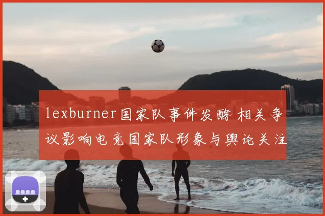 lexburner国家队事件发酵 相关争议影响电竞国家队形象与舆论关注
