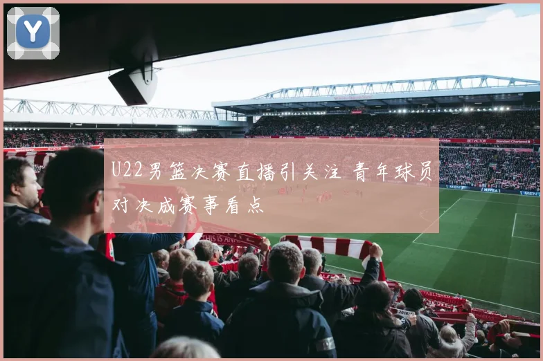 U22男篮决赛直播引关注 青年球员对决成赛事看点