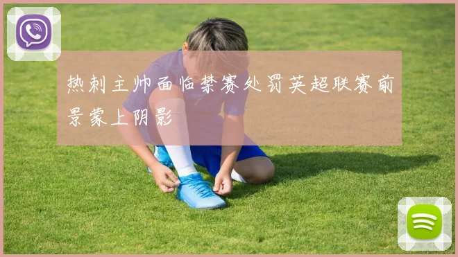 热刺主帅面临禁赛处罚英超联赛前景蒙上阴影