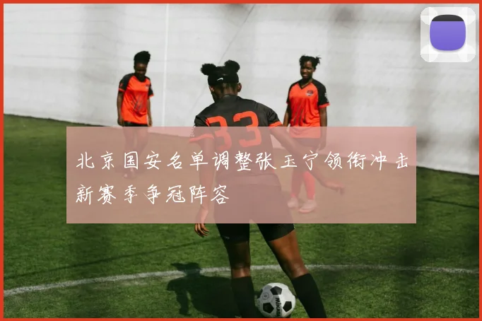 北京国安名单调整张玉宁领衔冲击新赛季争冠阵容