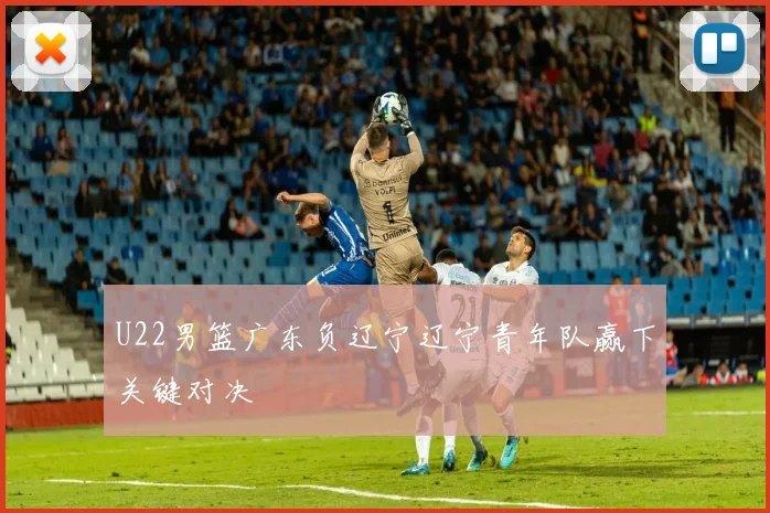 U22男篮广东负辽宁辽宁青年队赢下关键对决