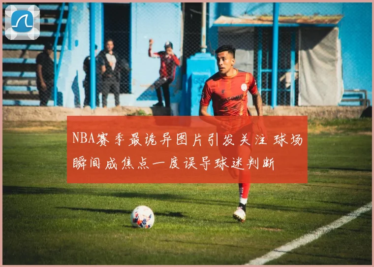 NBA赛季最诡异图片引发关注 球场瞬间成焦点一度误导球迷判断