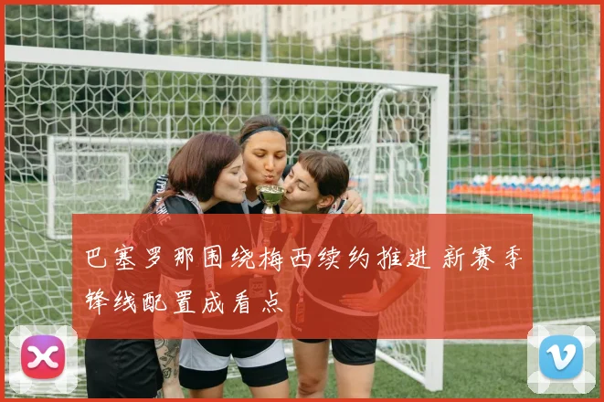 巴塞罗那围绕梅西续约推进 新赛季锋线配置成看点