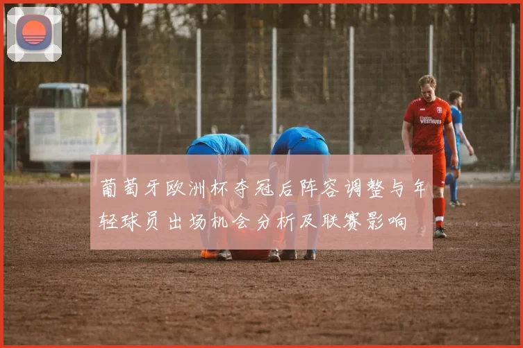 葡萄牙欧洲杯夺冠后阵容调整与年轻球员出场机会分析及联赛影响