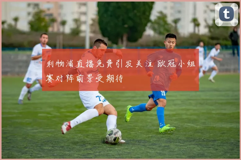 利物浦直播免费引发关注 欧冠小组赛对阵前景受期待