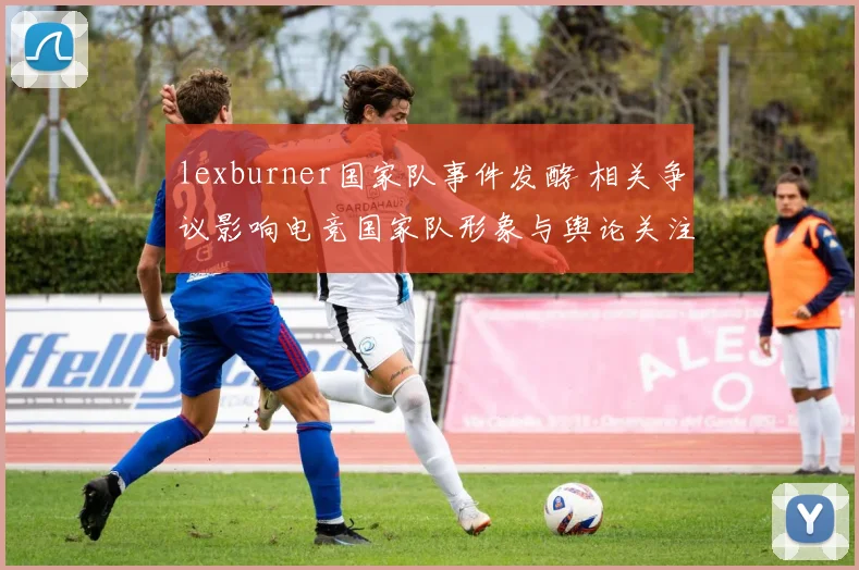 lexburner国家队事件发酵 相关争议影响电竞国家队形象与舆论关注