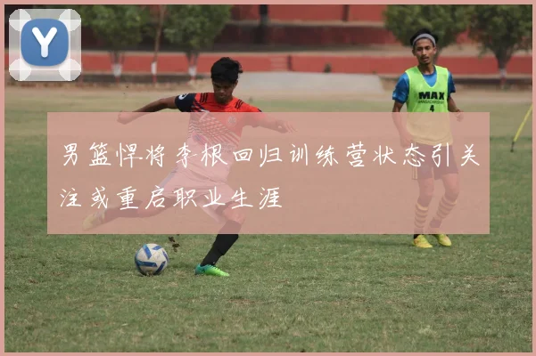 男篮悍将李根回归训练营状态引关注或重启职业生涯