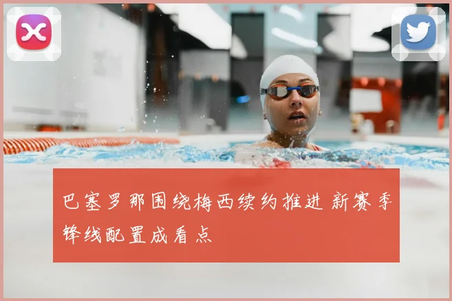 巴塞罗那围绕梅西续约推进 新赛季锋线配置成看点