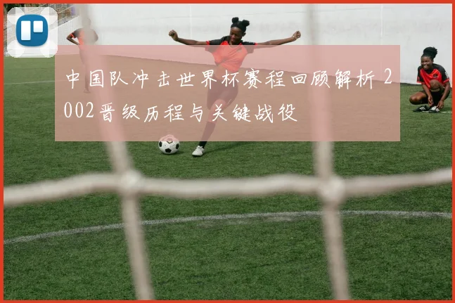 中国队冲击世界杯赛程回顾解析 2002晋级历程与关键战役