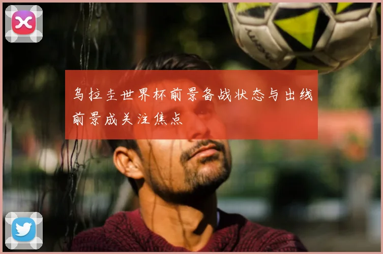 乌拉圭世界杯前景备战状态与出线前景成关注焦点