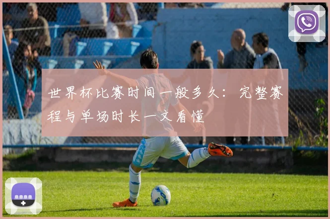世界杯比赛时间一般多久:完整赛程与单场时长一文看懂