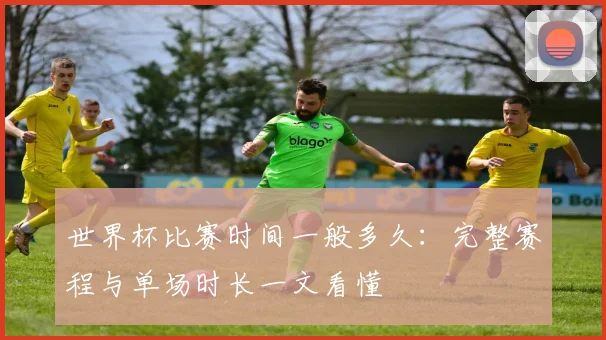 世界杯比赛时间一般多久:完整赛程与单场时长一文看懂